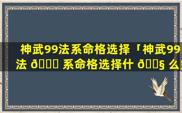 神武99法系命格选择「神武99法 🐟 系命格选择什 🐧 么好」